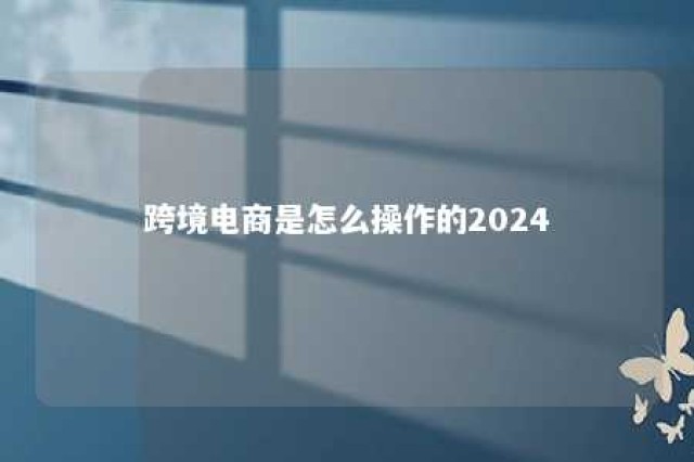 跨境电商是怎么操作的2024 跨境电商怎么做?知乎